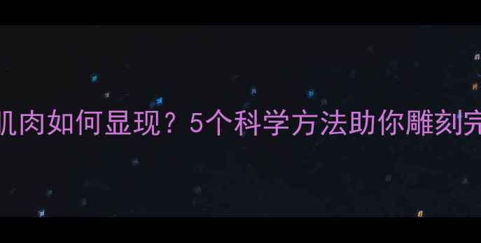 图片 减脂后肌肉如何显现？5个科学方法助你雕刻完美线条
