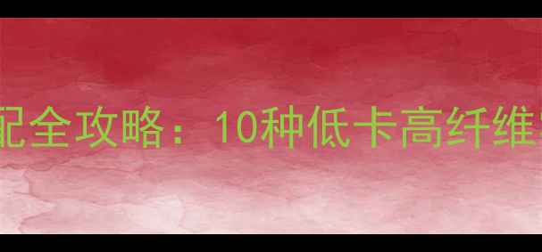 图片 减脂期健康零食选择与搭配全攻略：10种低卡高纤维零食清单及科学食用指南1
