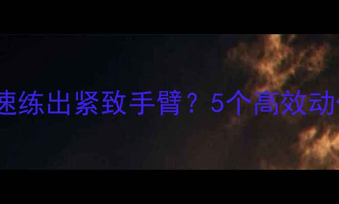 图片 减脂期如何快速练出紧致手臂？5个高效动作+饮食方案全