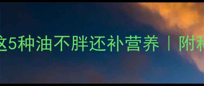图片 减脂期必吃！这5种油不胖还补营养｜附科学吃油指南💥