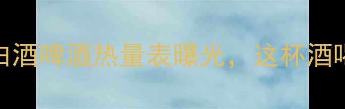 图片 减脂期必看！白酒啤酒热量表曝光，这杯酒喝错多胖5斤！2