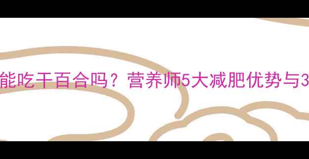 图片 减脂期能吃干百合吗？营养师5大减肥优势与3个禁忌