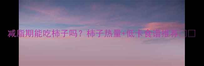 图片 减脂期能吃柿子吗？柿子热量+低卡食谱推荐🍅✨