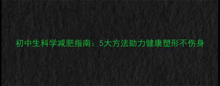 图片 初中生科学减肥指南：5大方法助力健康塑形不伤身