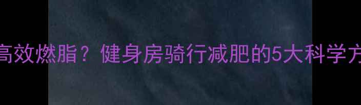 图片 动感单车如何高效燃脂？健身房骑行减肥的5大科学方案与避坑指南