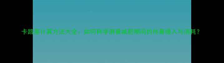 图片 卡路里计算方法大全：如何科学测量减肥期间的热量摄入与消耗？