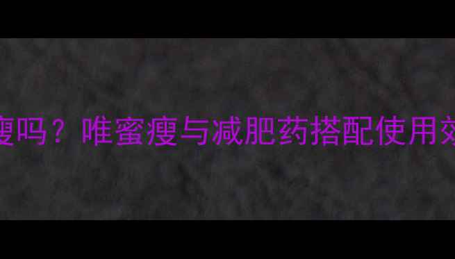 图片 吃减肥药能用唯蜜瘦吗？唯蜜瘦与减肥药搭配使用效果对比及科学指导