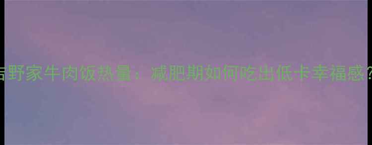 图片 吉野家牛肉饭热量：减肥期如何吃出低卡幸福感？