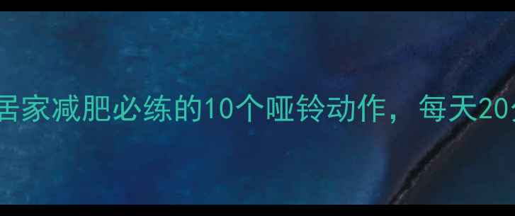 图片 哑铃高效燃脂指南：居家减肥必练的10个哑铃动作，每天20分钟打造紧致身材！2