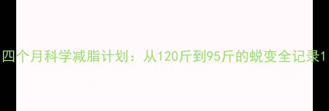 图片 四个月科学减脂计划：从120斤到95斤的蜕变全记录1