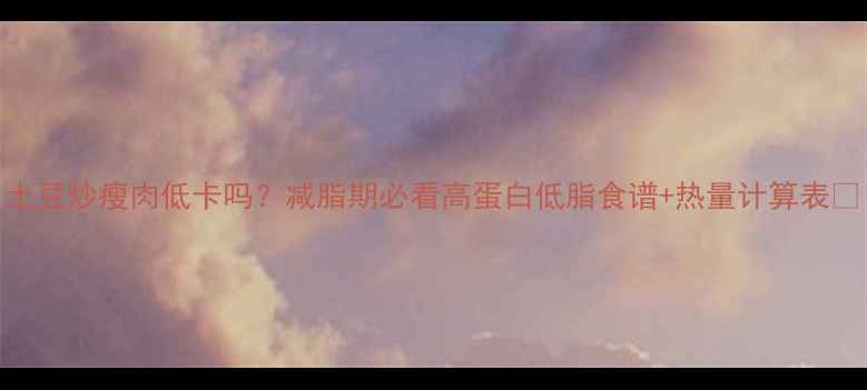图片 土豆炒瘦肉低卡吗？减脂期必看高蛋白低脂食谱+热量计算表🌟