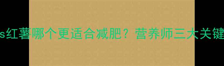 图片 地瓜vs红薯哪个更适合减肥？营养师三大关键指标2