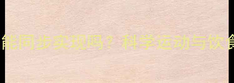 图片 塑形减脂真的能同步实现吗？科学运动与饮食的黄金组合1