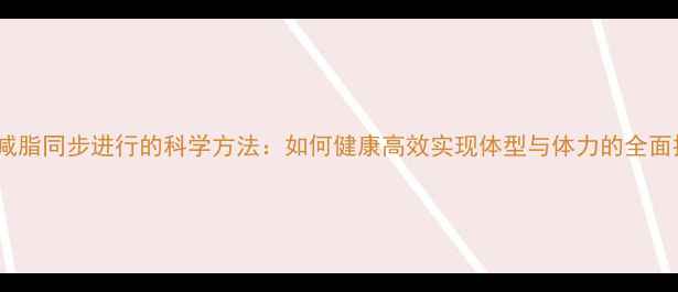 图片 增肌减脂同步进行的科学方法：如何健康高效实现体型与体力的全面提升1