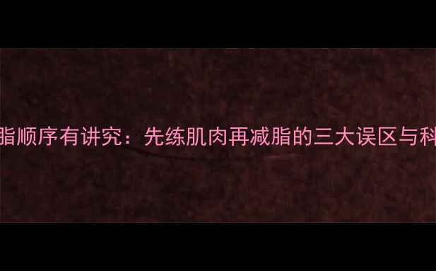 图片 增肌减脂顺序有讲究：先练肌肉再减脂的三大误区与科学方案