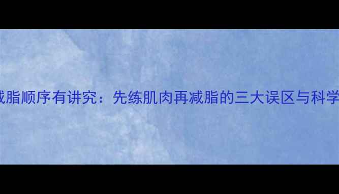 图片 增肌减脂顺序有讲究：先练肌肉再减脂的三大误区与科学方案1