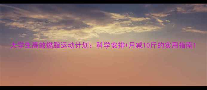 图片 大学生高效燃脂运动计划：科学安排+月减10斤的实用指南1