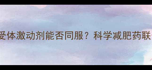 图片 奥利司他与GLP-1受体激动剂能否同服？科学减肥药联合用药的五大关键