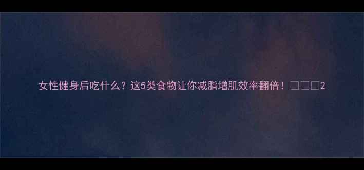 图片 女性健身后吃什么？这5类食物让你减脂增肌效率翻倍！💪🍳📊2