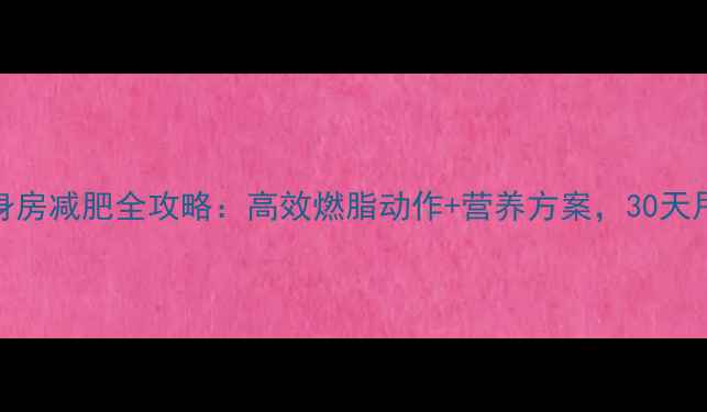 图片 女生健身房减肥全攻略：高效燃脂动作+营养方案，30天甩肉15斤