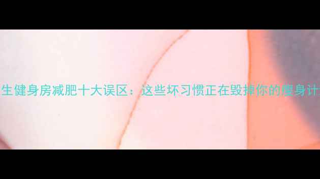 图片 女生健身房减肥十大误区：这些坏习惯正在毁掉你的瘦身计划