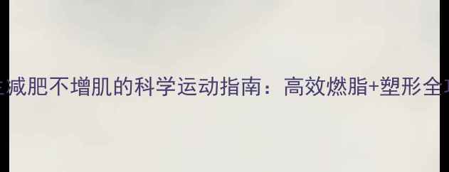 图片 女生减肥不增肌的科学运动指南：高效燃脂+塑形全攻略