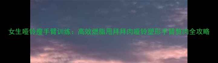 图片 女生哑铃瘦手臂训练：高效燃脂甩拜拜肉哑铃塑形手臂赘肉全攻略