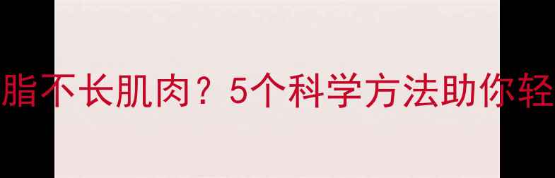 图片 女生如何健康减脂不长肌肉？5个科学方法助你轻松瘦出理想身材