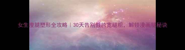 图片 女生瘦腿塑形全攻略｜30天告别假胯宽腿粗，解锁漫画腿秘诀