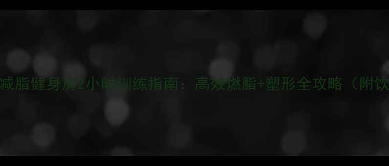 图片 女生科学减脂健身房2小时训练指南：高效燃脂+塑形全攻略（附饮食计划）