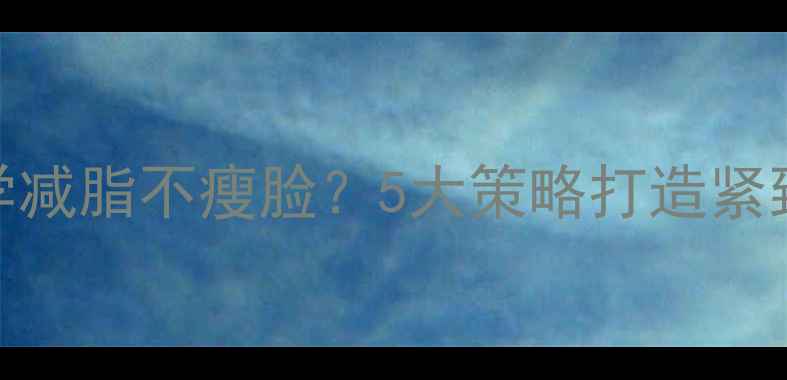 图片 如何科学减脂不瘦脸？5大策略打造紧致小V脸1