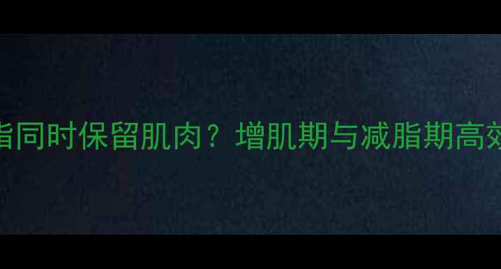 图片 如何科学减脂同时保留肌肉？增肌期与减脂期高效切换全攻略