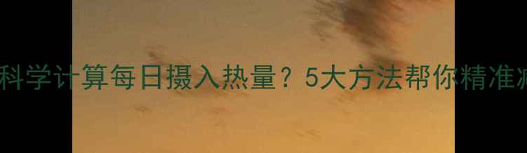 图片 如何科学计算每日摄入热量？5大方法帮你精准减肥1