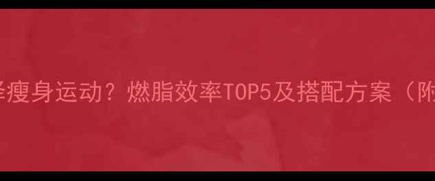图片 如何科学选择瘦身运动？燃脂效率TOP5及搭配方案（附训练计划）1