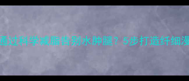 图片 如何通过科学减脂告别水肿腿？5步打造纤细漫画腿