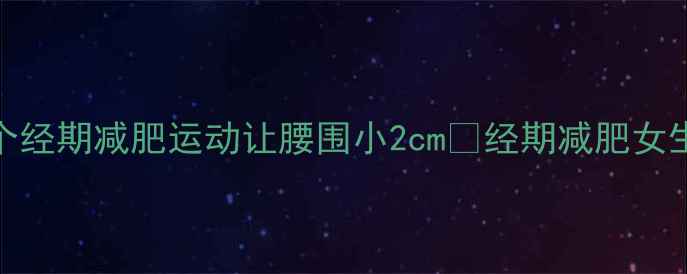 图片 姨妈期也能瘦！这8个经期减肥运动让腰围小2cm✨经期减肥女生必看运动减肥攻略1