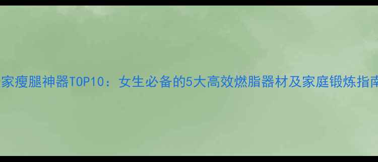 图片 居家瘦腿神器TOP10：女生必备的5大高效燃脂器材及家庭锻炼指南2