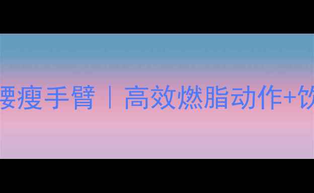 图片 居家跟练！3周瘦肚子瘦腰瘦手臂｜高效燃脂动作+饮食方案（附跟练视频）1
