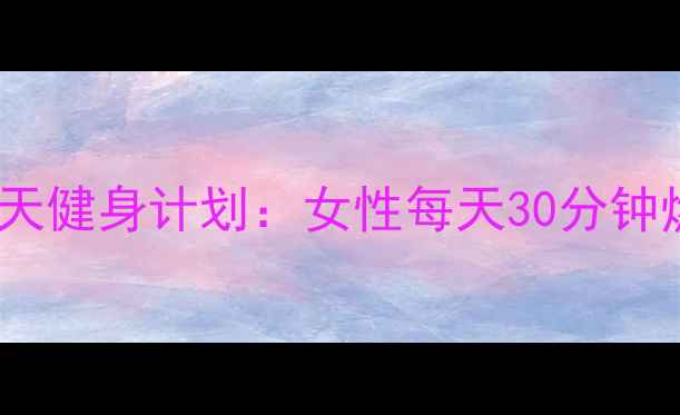 图片 居家高效减肥30天健身计划：女性每天30分钟燃脂塑形全攻略1