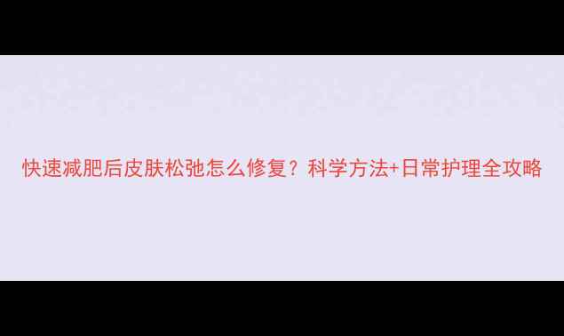 图片 快速减肥后皮肤松弛怎么修复？科学方法+日常护理全攻略