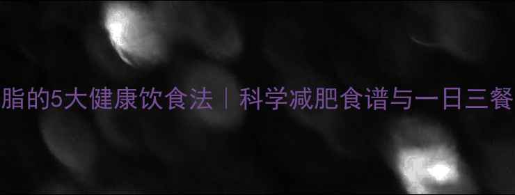图片 快速去油脂的5大健康饮食法｜科学减肥食谱与一日三餐搭配指南