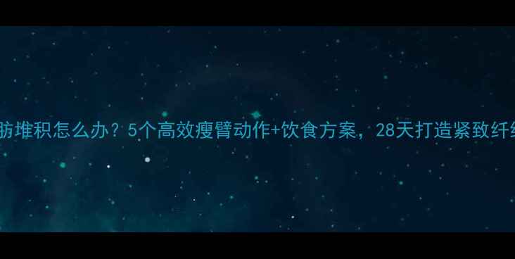图片 手臂脂肪堆积怎么办？5个高效瘦臂动作+饮食方案，28天打造紧致纤细手臂2