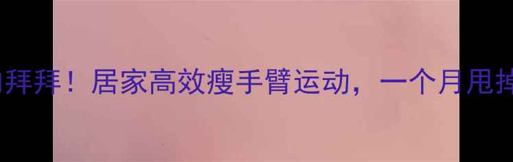 图片 手臂赘肉拜拜！居家高效瘦手臂运动，一个月甩掉拜拜肉2
