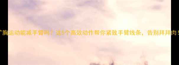 图片 扩胸运动能减手臂吗？这5个高效动作帮你紧致手臂线条，告别拜拜肉！