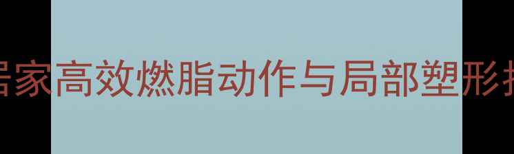 图片 拉力带减肥教程：居家高效燃脂动作与局部塑形指南（附详细图解）