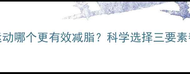 图片 无氧运动和有氧运动哪个更有效减脂？科学选择三要素帮你找到最佳方案
