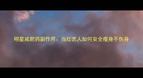 图片 明星减肥药副作用：当红艺人如何安全瘦身不伤身