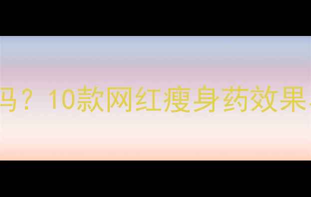 图片 明星同款减肥药真的安全吗？10款网红瘦身药效果与副作用（附科学对比）1