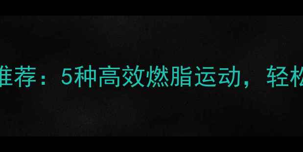 图片 春季减肥运动推荐：5种高效燃脂运动，轻松甩肉不反弹！