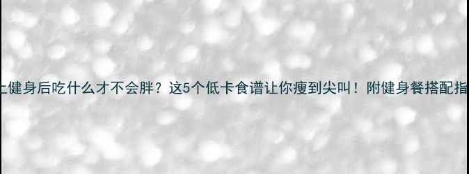 图片 晚上健身后吃什么才不会胖？这5个低卡食谱让你瘦到尖叫！附健身餐搭配指南1
